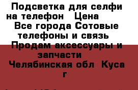 1 Подсветка для селфи на телефон › Цена ­ 990 - Все города Сотовые телефоны и связь » Продам аксессуары и запчасти   . Челябинская обл.,Куса г.